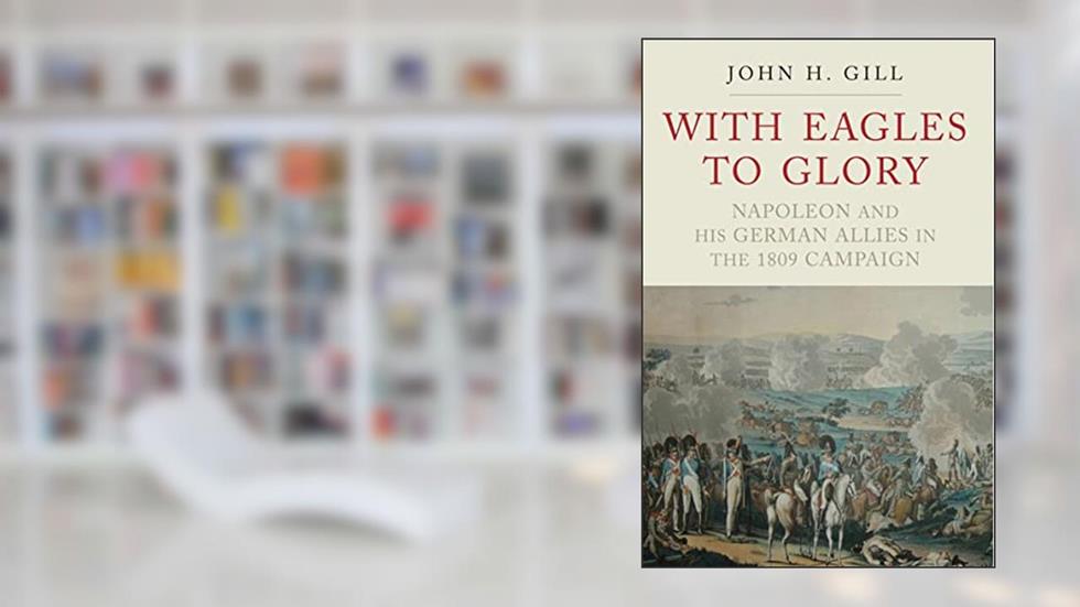 With Eagles to Glory: Napoleon and his German Allies in the 1809 Campaign, written by John H. Gill