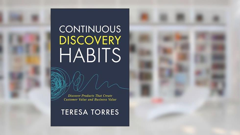 Continuous Discovery Habits: Discover Products that Create Customer Value and Business Value, written by Teresa Torres