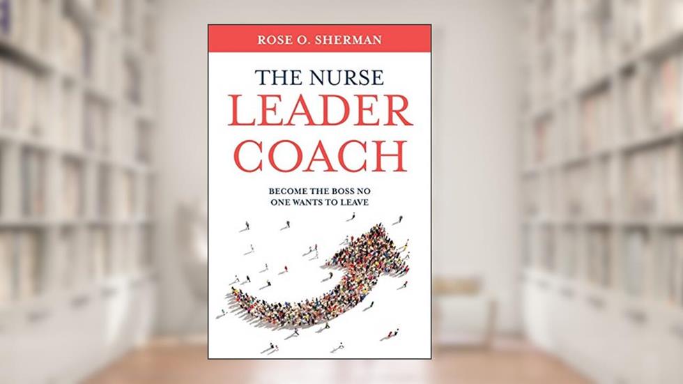 The Nurse Leader Coach: Become the Boss No One Wants to Leave, written by Dr. Rose O Sherman