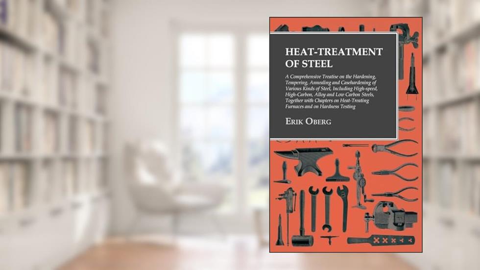 Heat-Treatment of Steel: A Comprehensive Treatise on the Hardening, Tempering, Annealing and Casehardening of Various Kinds of Steel, written by Erik Oberg
