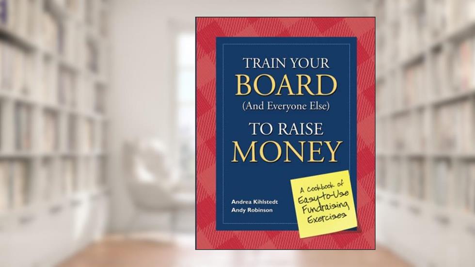 Train Your Board (and Everyone Else) to Raise Money: A Cookbook of Easy-to-Use Fundraising Exercises, written by Andrea Kihlstedt; Andy Robinson