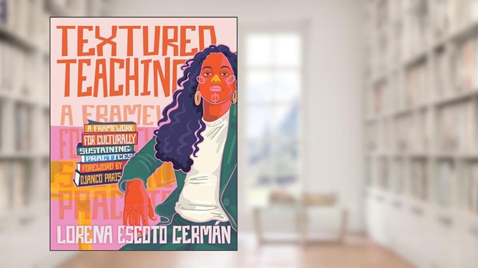 Textured Teaching: A Framework for Culturally Sustaining Practices, written by Lorena Escoto Germán