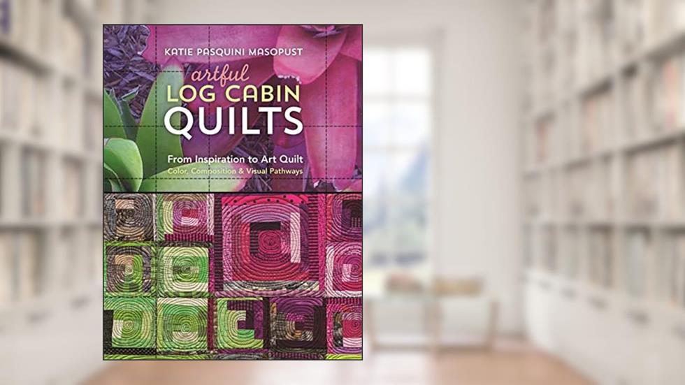 Artful Log Cabin Quilts: From Inspiration to Art Quilt - Color, Composition & Visual Pathways, written by Katie Pasquini Masopust