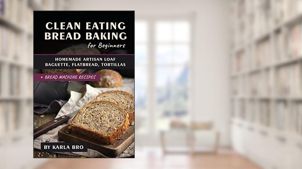 Clean Eating Bread Baking for Beginners: Homemade Artisan Loaf, Baguette, Flatbread, Tortillas. + Bread Machine Recipes (Clean Eating Recipes), written by Karla Bro
