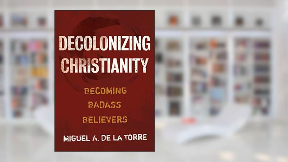Decolonizing Christianity: Becoming Badass Believers, written by Miguel A. De La Torre