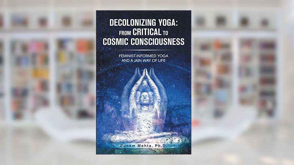 Decolonizing Yoga: from Critical to Cosmic Consciousness: Feminist-Informed Yoga and a Jain Way of Life, written by Punam Mehta Ph.D.