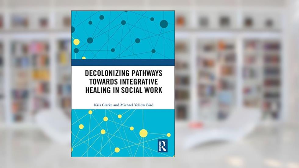 Decolonizing Pathways towards Integrative Healing in Social Work, written by Michael Yellow Bird; Kris Clarke