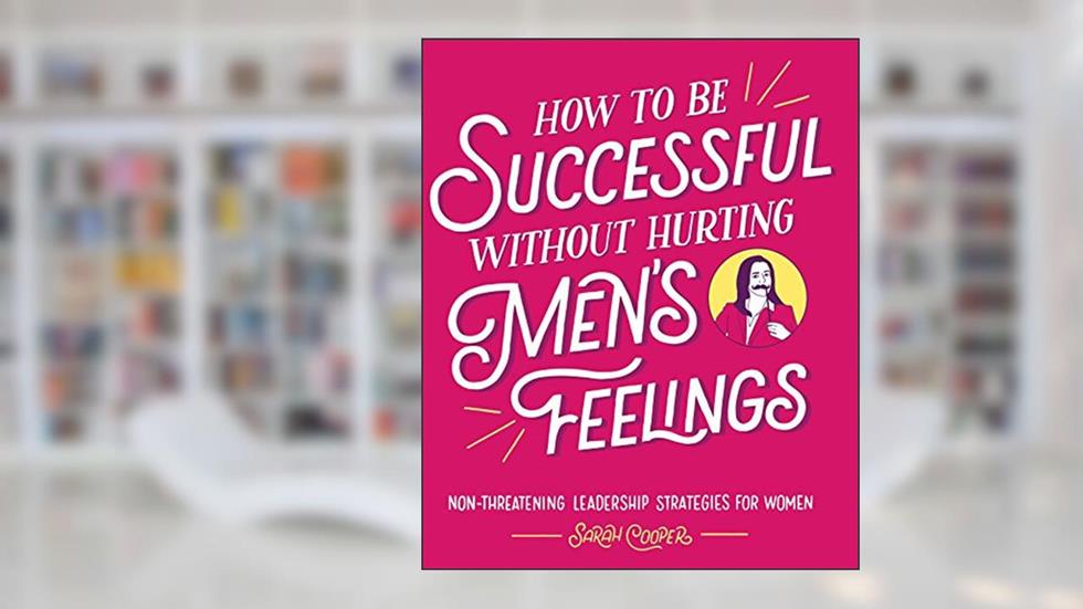 How to Be Successful without Hurting Men's Feelings: Non-threatening Leadership Strategies for Women, written by Sarah Cooper