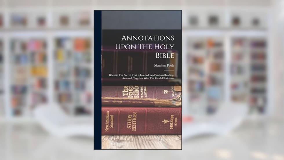 Annotations Upon The Holy Bible: Wherein The Sacred Text Is Inserted, And Various Readings Annexed, Together With The Parallel Scriptures, written by Matthew Poole