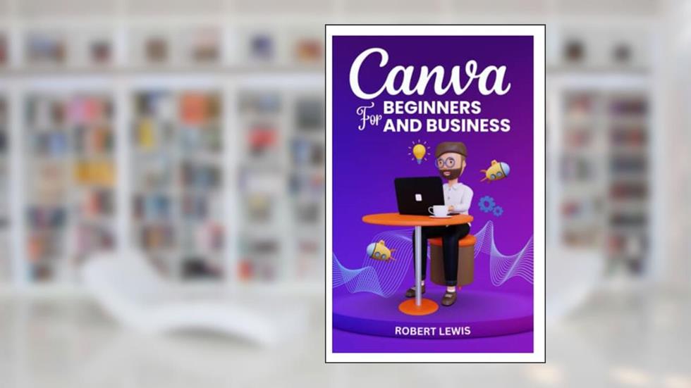 CANVA FOR BEGINNERS AND BUSINESS: The Ultimate Graphic Design Guide with Complete Step by Step Methods for Starters, Marketers and Entrepreneurs, written by ROBERT LEWIS