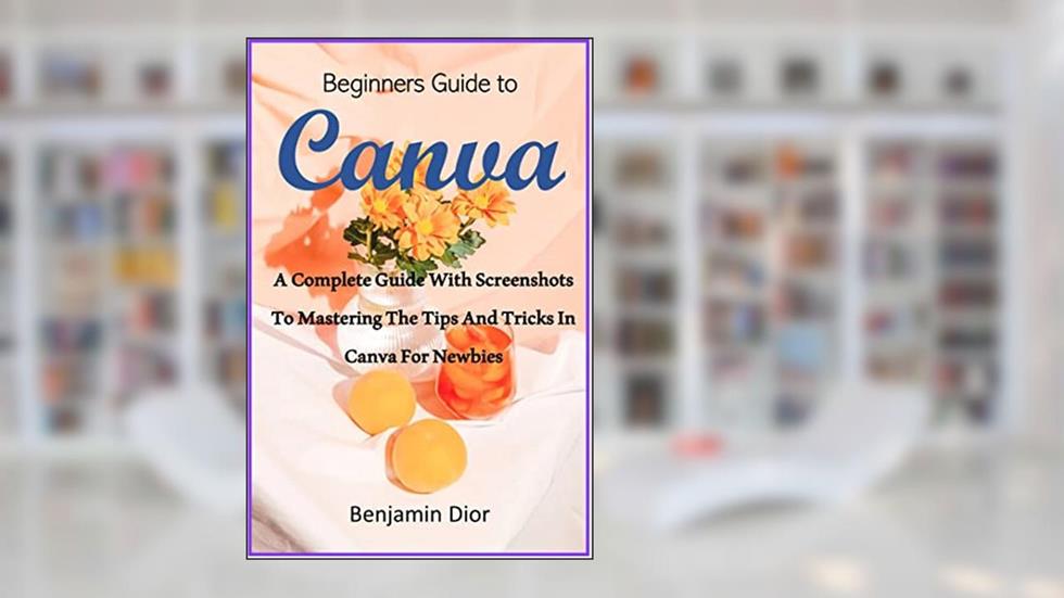 Beginners Guide to Canva: A Complete Guide with Screenshots to Mastering The Tips and Tricks In Canva for Newbies, written by Benjamin Dior