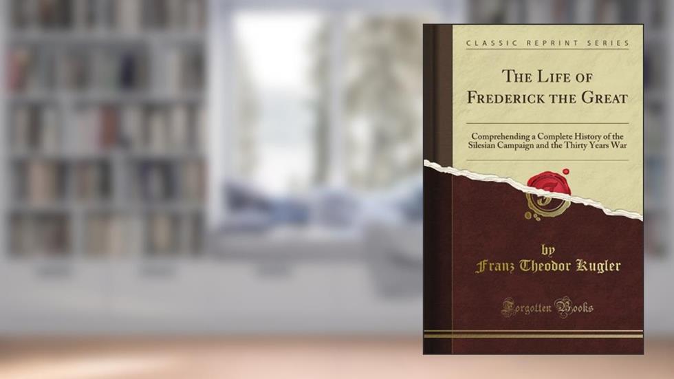 The Life of Frederick the Great: Comprehending a Complete History of the Silesian Campaign and the Thirty Years War (Classic Reprint), written by Franz Theodor Kugler