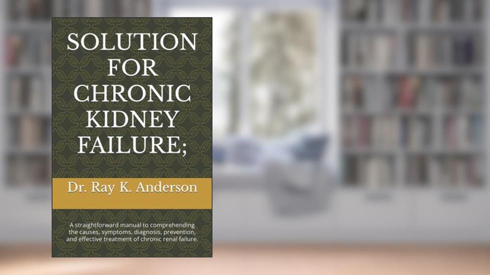 SOLUTION FOR CHRONIC KIDNEY FAILURE;: A straightforward manual to comprehending the causes, symptoms, diagnosis, prevention, and effective treatment of chronic renal failure., written by Dr. Ray K. Anderson