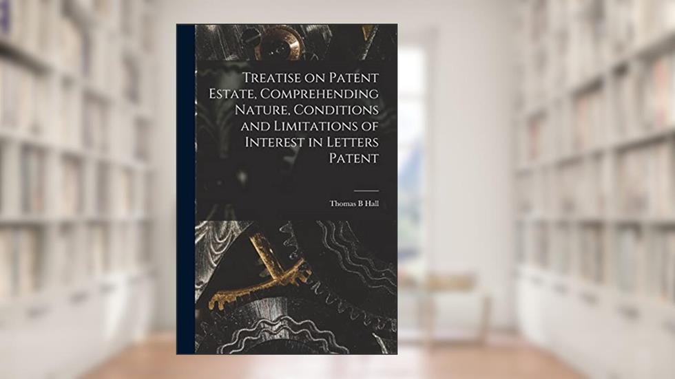 Treatise on Patent Estate, Comprehending Nature, Conditions and Limitations of Interest in Letters Patent, written by Thomas B Hall