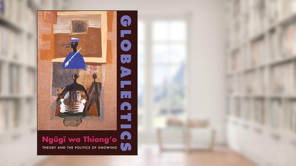 Globalectics: Theory and the Politics of Knowing (The Wellek Library Lectures), written by Ngugi wa Thiong'o