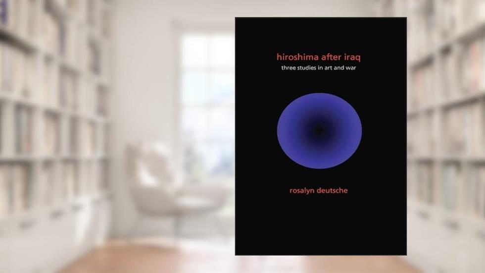 Hiroshima After Iraq: Three Studies in Art and War (The Wellek Library Lectures), written by Rosalyn Deutsche