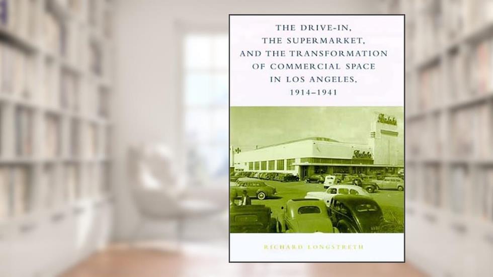The Drive-In, the Supermarket, and the Transformation of Commercial Space in Los Angeles, 1914-1941, written by Richard W Longstreth