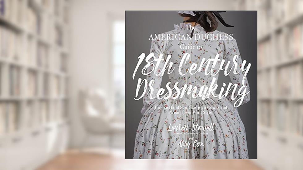 The American Duchess Guide to 18th Century Dressmaking: How to Hand Sew Georgian Gowns and Wear Them With Style, written by Lauren Stowell; Abby Cox