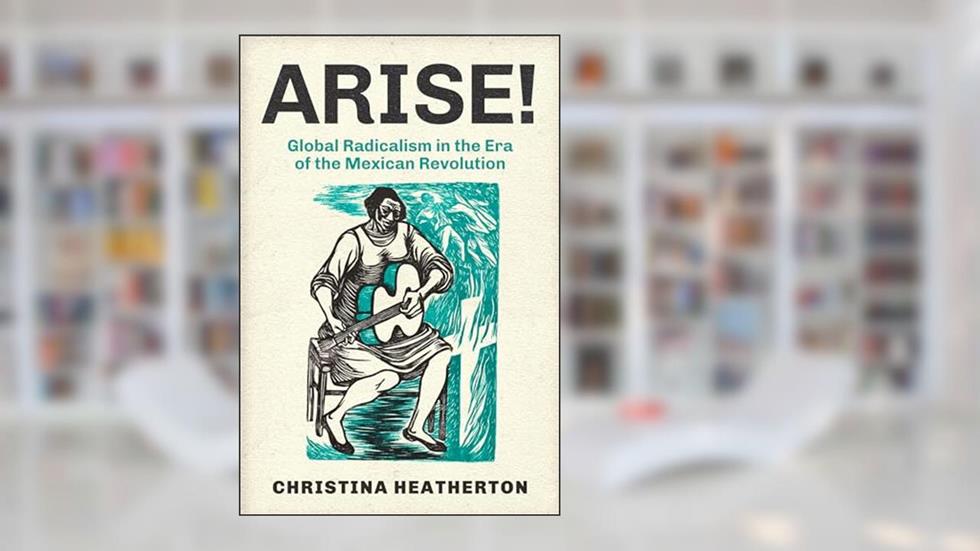 Arise!: Global Radicalism in the Era of the Mexican Revolution (American Crossroads) (Volume 66), written by Christina Heatherton