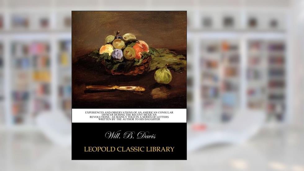Experiences and observations of an American consular officer during the recent Mexican revolutions : as mainly told in a series of letters written by the author to his daughter, written by Will. B. Davis