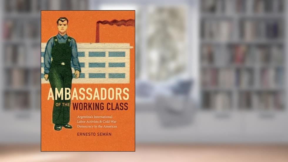 Ambassadors of the Working Class: Argentina's International Labor Activists and Cold War Democracy in the Americas, written by Ernesto Semán