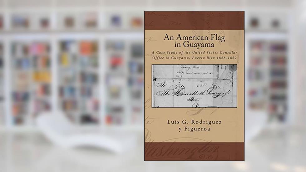 An American Flag in Guayama: A case Study of the United States Consular Office in Guayama, Puerto Rico 1828-1852, written by Luis G. Rodriguez y Figueroa