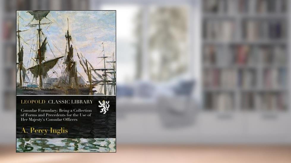 Consular Formulary: Being a Collection of Forms and Precedents for the Use of Her Majesty's Consular Officers, written by A. Percy Inglis