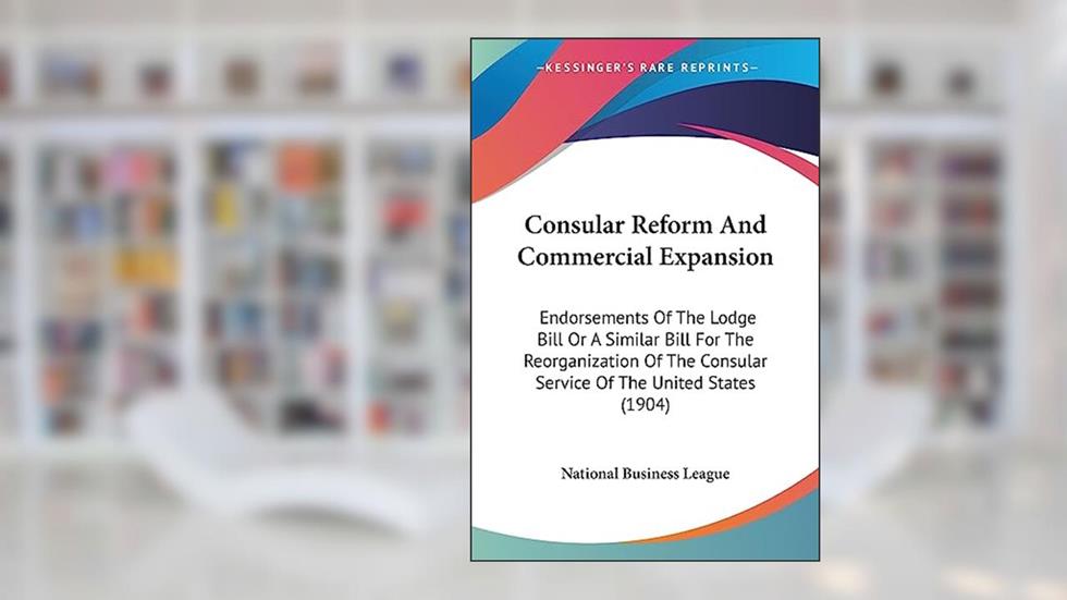 Consular Reform And Commercial Expansion: Endorsements Of The Lodge Bill Or A Similar Bill For The Reorganization Of The Consular Service Of The United States (1904), written by National Business League