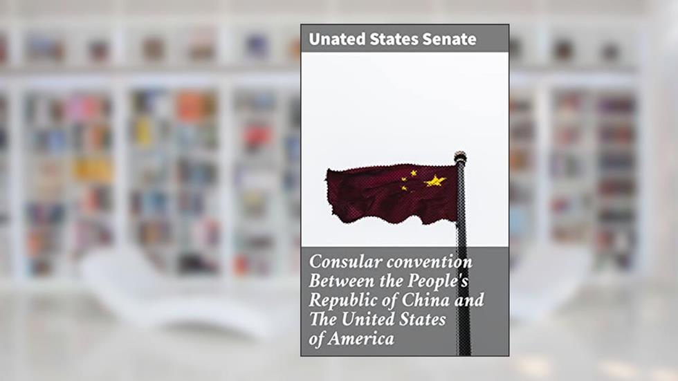 Consular convention Between the People's Republic of China and The United States of America: Navigating Consular Affairs: A Comprehensive Guide, written by Unated States Senate