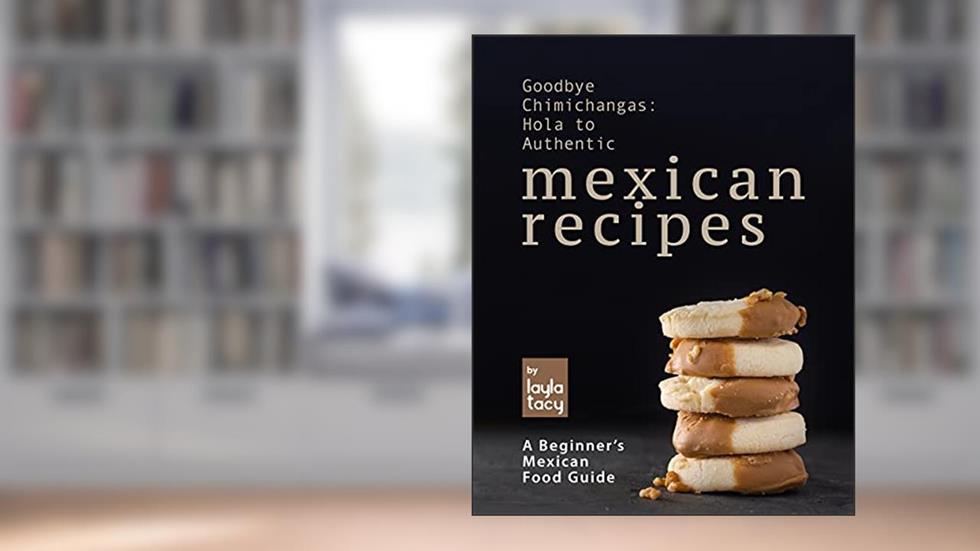 Goodbye Chimichangas: Hola to Authentic Mexican Recipes: A Beginner's Mexican Food Guide, written by Layla Tacy