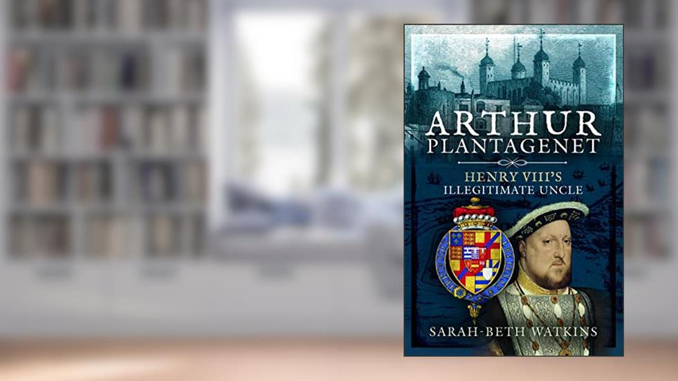 Arthur Plantagenet: Henry VIII's Illegitimate Uncle, written by Sarah-Beth Watkins