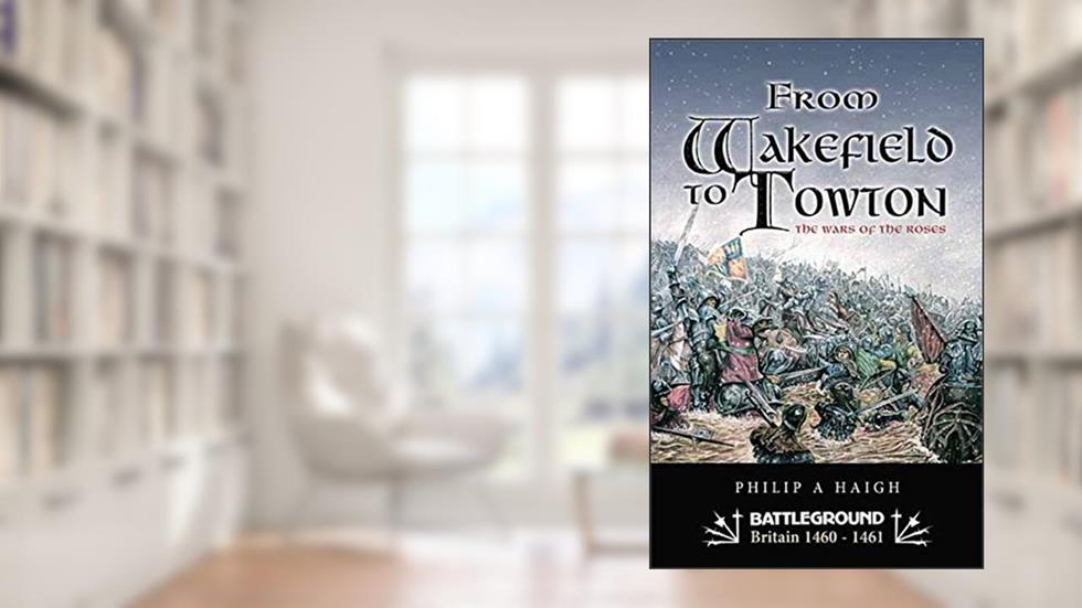 From Wakefield to Towton: The Wars of the Roses (Battleground Britain 1460-1461), written by Philip Haigh