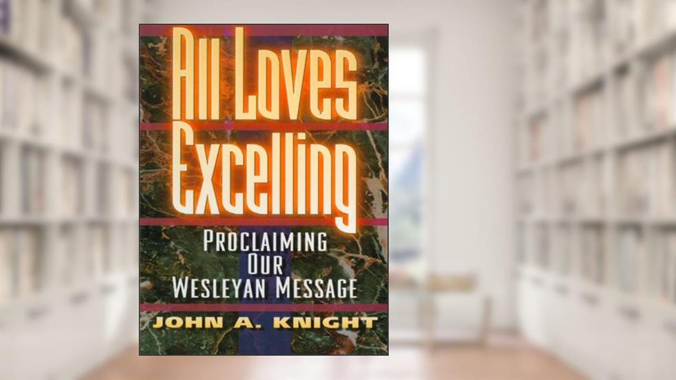 All Loves Excelling: Proclaiming Our Wesleyan Message, written by John A. Knight
