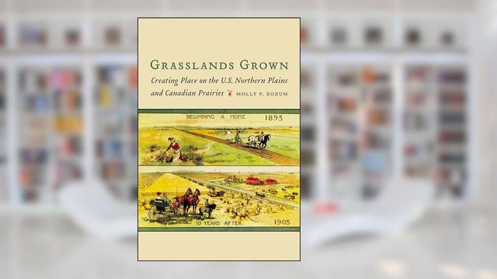 Grasslands Grown: Creating Place on the U.S. Northern Plains and Canadian Prairies, written by Molly P. Rozum