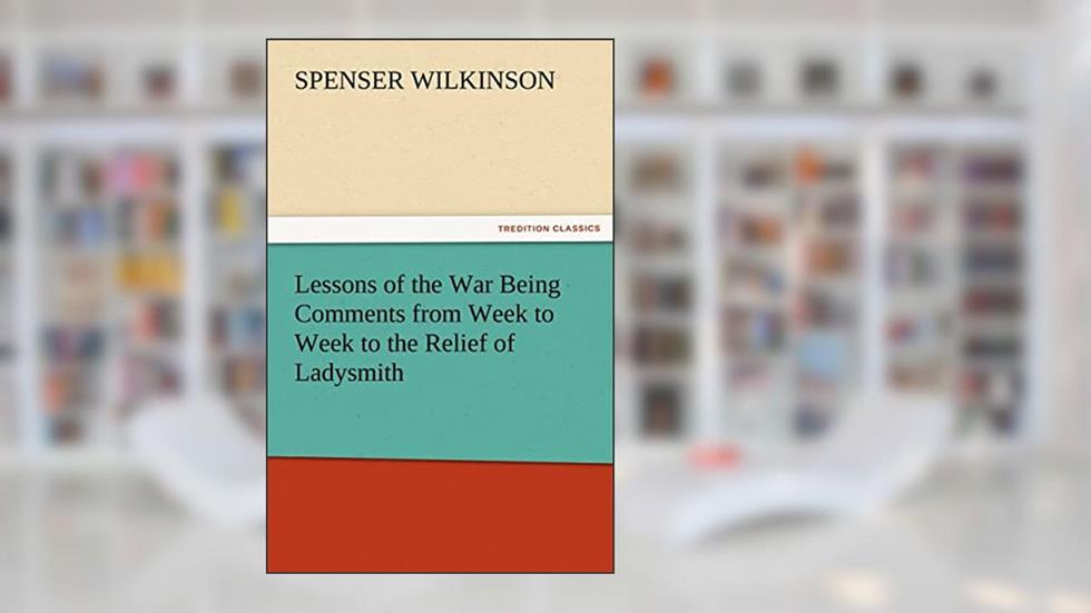 Lessons of the War Being Comments from Week to Week to the Relief of Ladysmith, written by Spenser Wilkinson