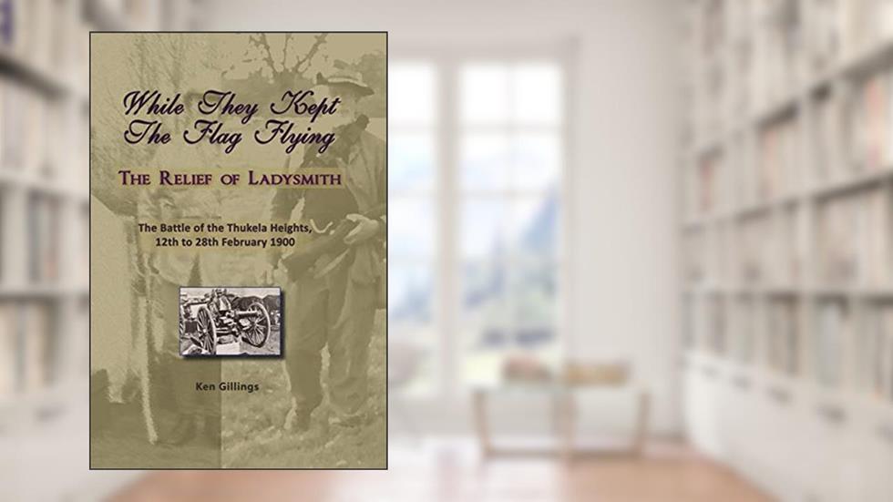 While They Kept The Flag Flying: The Relief of Ladysmith and The Battle of the Thukela Heights, 12th to 28th February 1900, written by Ken Gillings