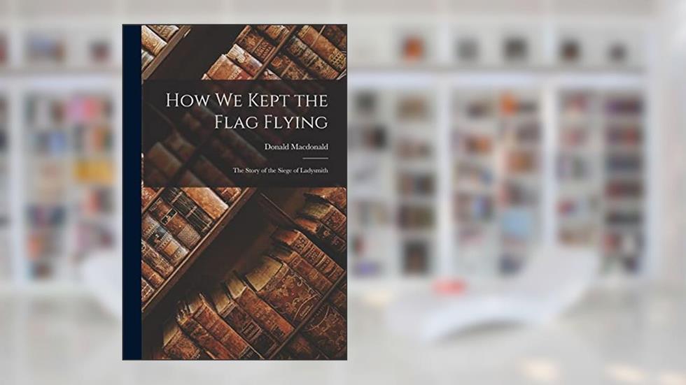 How We Kept the Flag Flying: The Story of the Siege of Ladysmith, written by Donald MacDonald