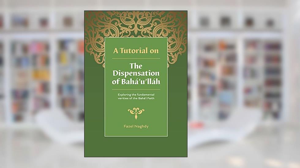 A Tutorial on the Dispensation of Bahá'u'lláh: Exploring the fundamental verities of the Bahá'í Faith, written by Fazel Naghdy