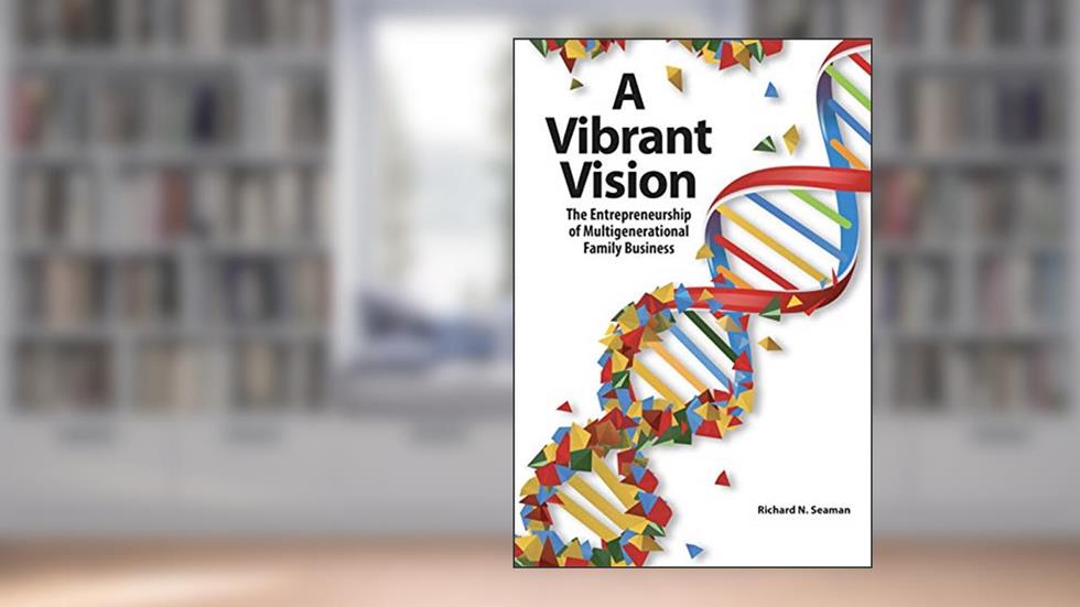 A Vibrant Vision: The Entrepreneurship of Multigenerational Family Business, written by Richard N. Seaman