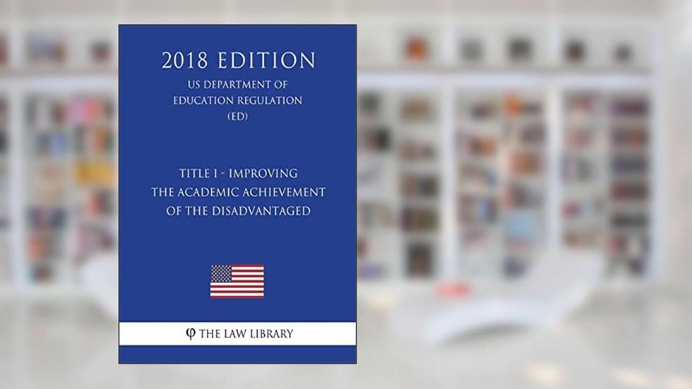 Title I - Improving the Academic Achievement of the Disadvantaged (US Department of Education Regulation) (ED) (2018 Edition), written by The Law Library