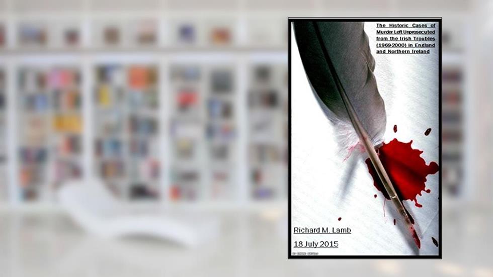 The Historic Cases of Murder Left Unprosecuted from the Irish Troubles (1969-2000) in England and Northern Ireland, written by Richard M. Lamb