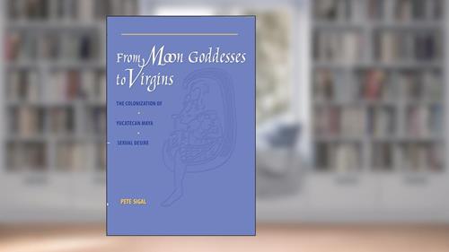 Cover from From Moon Goddesses to Virgins: The Colonization of Yucatecan Maya Sexual Desire, written by Pete Sigal
