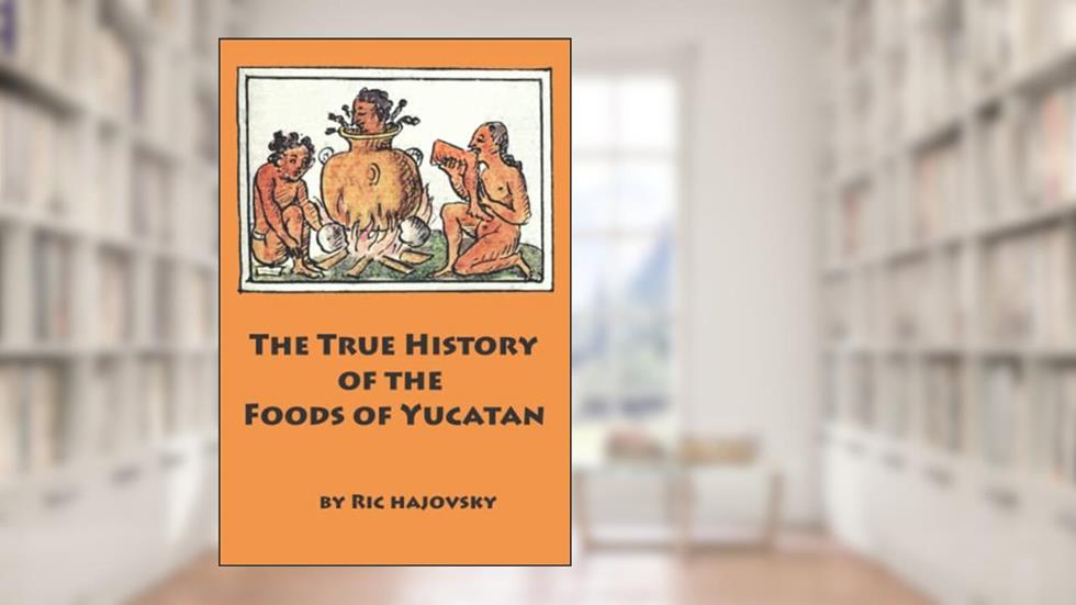 The True History of the Foods of Yucatan, written by Ric Hajovsky