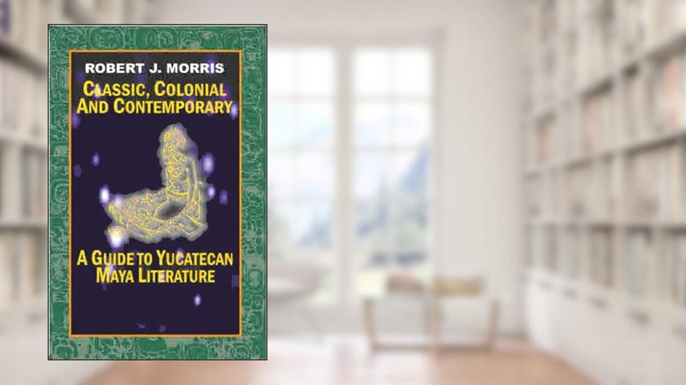Classic, Colonial and Contemporary. A Guide to Yucatecan Maya Literature, written by Robert Morris