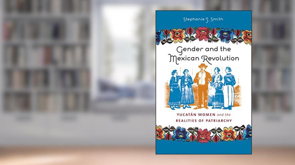 Gender and the Mexican Revolution: Yucatán Women and the Realities of Patriarchy, written by Stephanie J. Smith