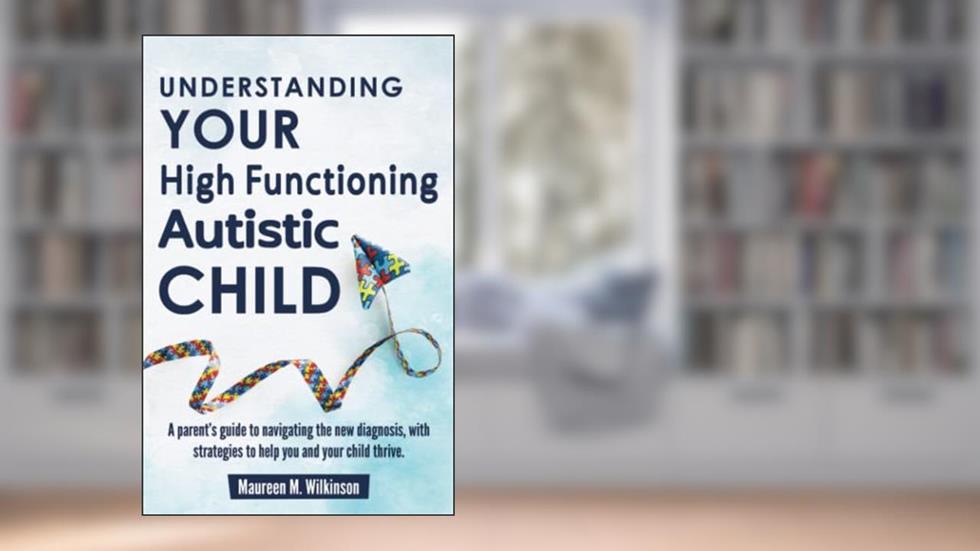 Understanding Your High Functioning Autistic Child: A Parent's Guide To Navigating The New Diagnosis, With Strategies To Help You And Your Child Thrive., written by Maureen M. Wilkinson