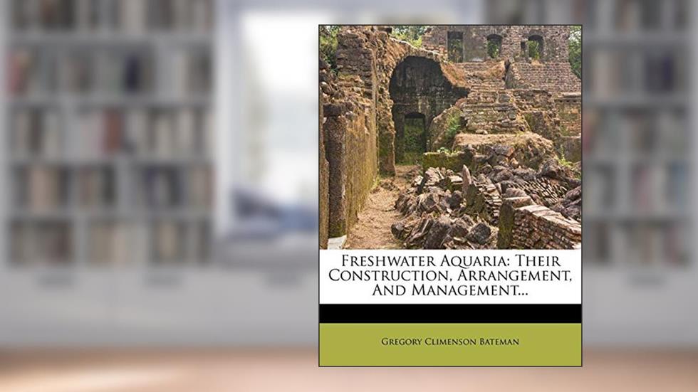 Freshwater Aquaria: Their Construction, Arrangement, and Management..., written by Gregory Climenson Bateman