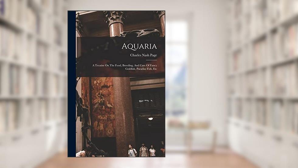 Aquaria: A Treatise On The Food, Breeding, And Care Of Fancy Goldfish, Paradise Fish, Etc, written by Charles Nash Page