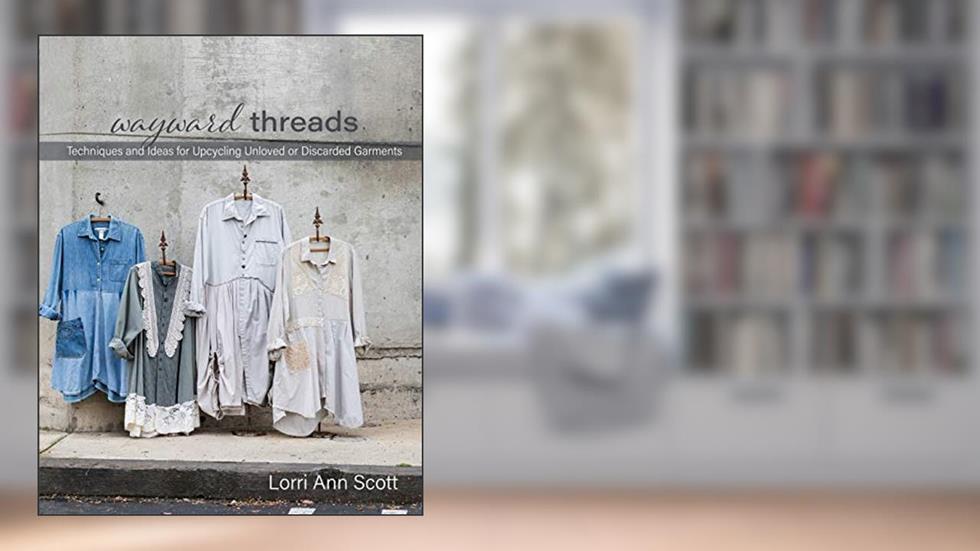 Wayward Threads: Techniques and Ideas for Upcycling Unloved or Discarded Garments, written by Lorri Ann Scott