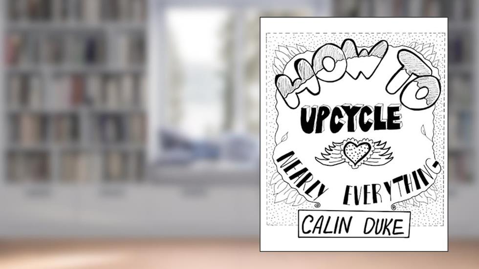 How To Upcycle Nearly Everything, written by Calin Duke